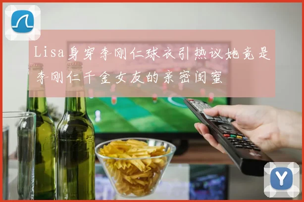 Lisa身穿李刚仁球衣引热议她竟是李刚仁千金女友的亲密闺蜜