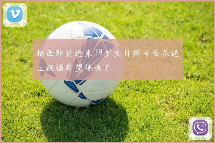 梅西即将迎来39岁生日斯卡洛尼送上祝福希望他快乐
