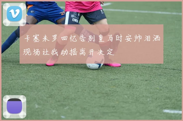 卡塞米罗回忆告别皇马时安帅泪洒现场让我动摇离开决定