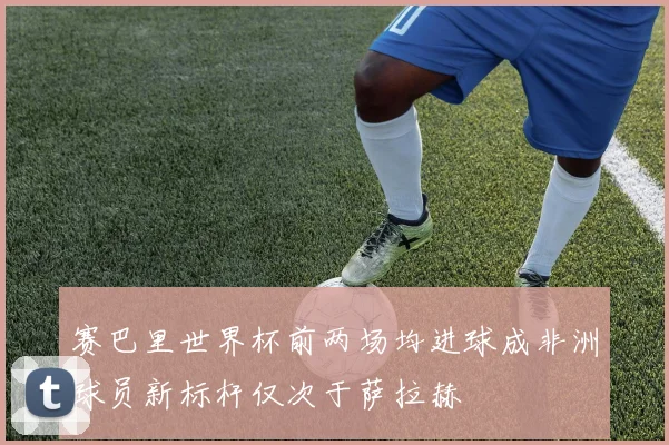 赛巴里世界杯前两场均进球成非洲球员新标杆仅次于萨拉赫