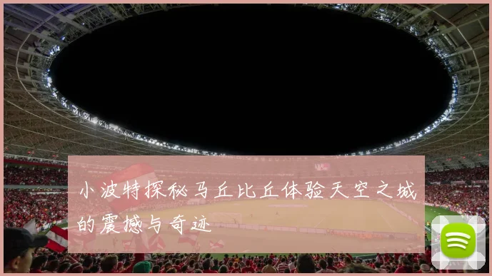 小波特探秘马丘比丘体验天空之城的震撼与奇迹
