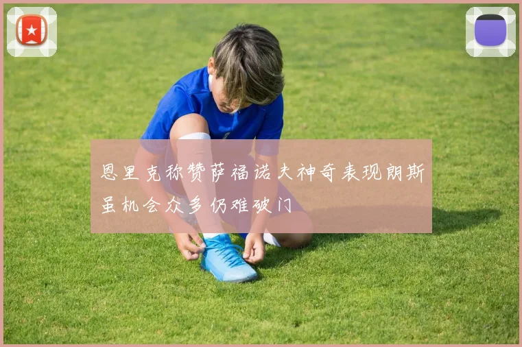 恩里克称赞萨福诺夫神奇表现朗斯虽机会众多仍难破门