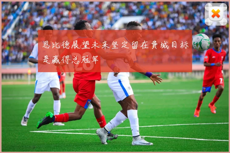恩比德展望未来坚定留在费城目标是赢得总冠军