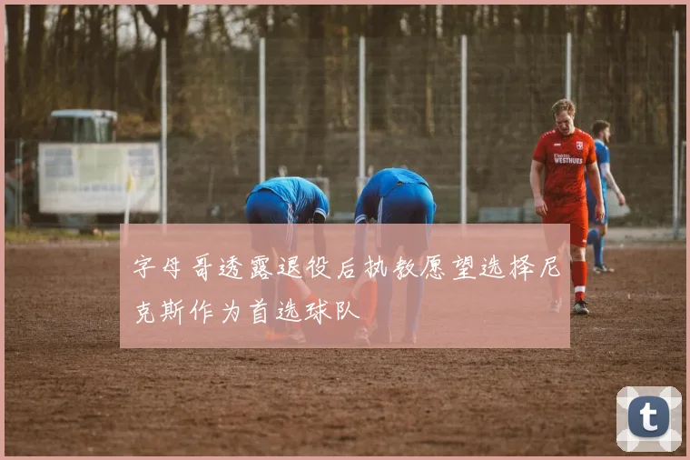 字母哥透露退役后执教愿望选择尼克斯作为首选球队