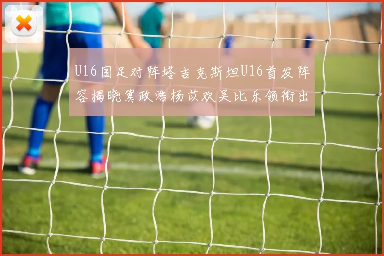 U16国足对阵塔吉克斯坦U16首发阵容揭晓冀政浩杨苡欢吴比乐领衔出战