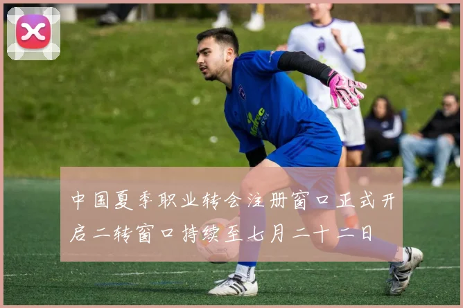 中国夏季职业转会注册窗口正式开启二转窗口持续至七月二十二日