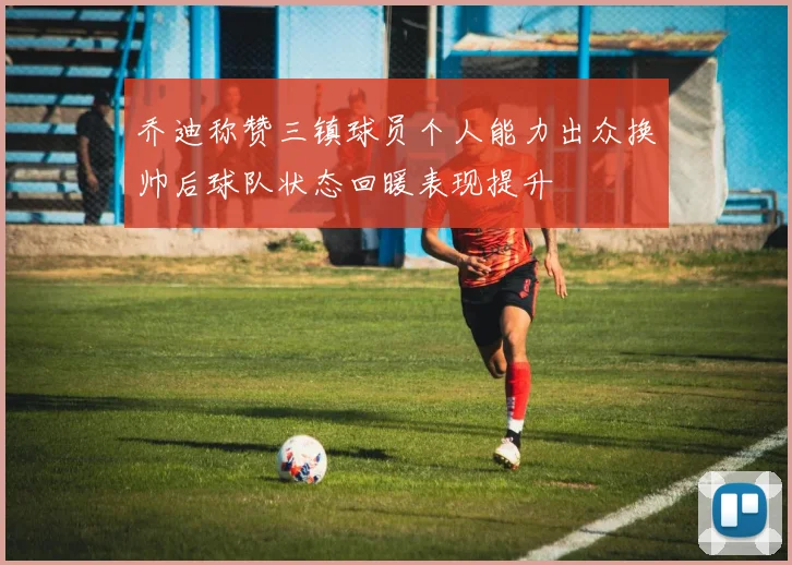 乔迪称赞三镇球员个人能力出众换帅后球队状态回暖表现提升