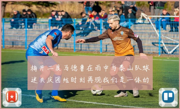 梅开二度马德鲁在雨中与泰山队球迷共庆团结时刻再现我们是一体的精神