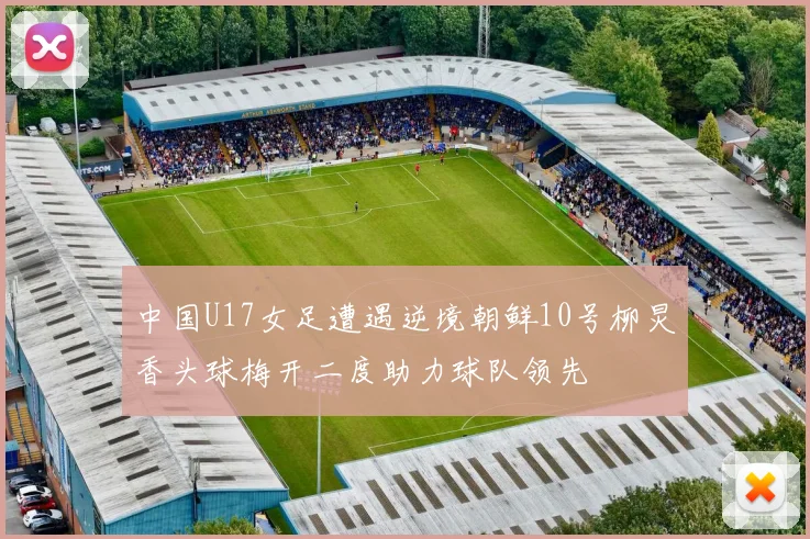 中国U17女足遭遇逆境朝鲜10号柳炅香头球梅开二度助力球队领先