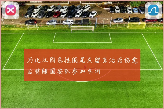 乃比江因急性阑尾炎留京治疗伤愈后将随国安队参加冬训