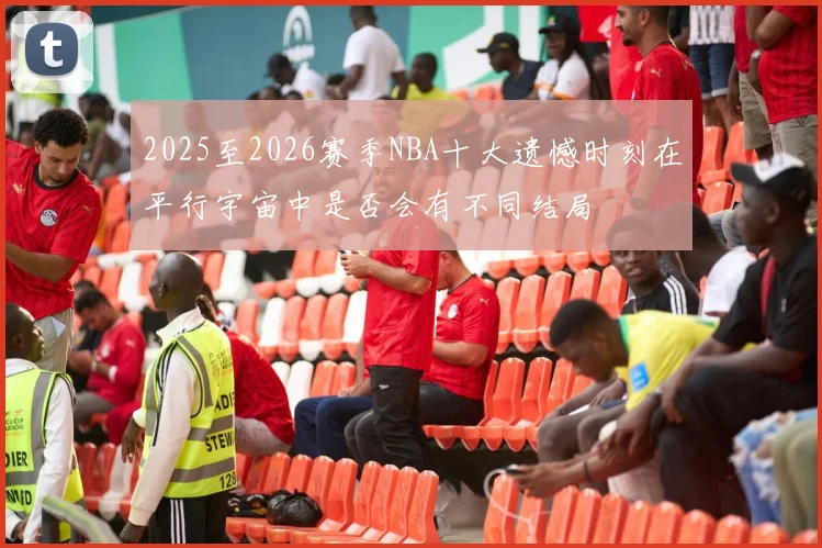 2025至2026赛季NBA十大遗憾时刻在平行宇宙中是否会有不同结局