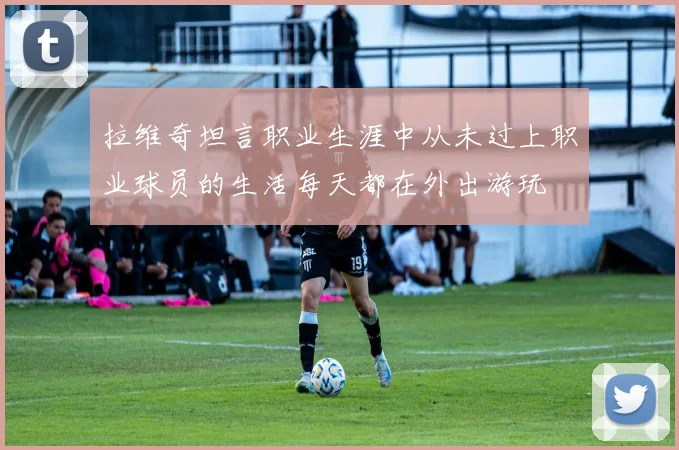 拉维奇坦言职业生涯中从未过上职业球员的生活每天都在外出游玩