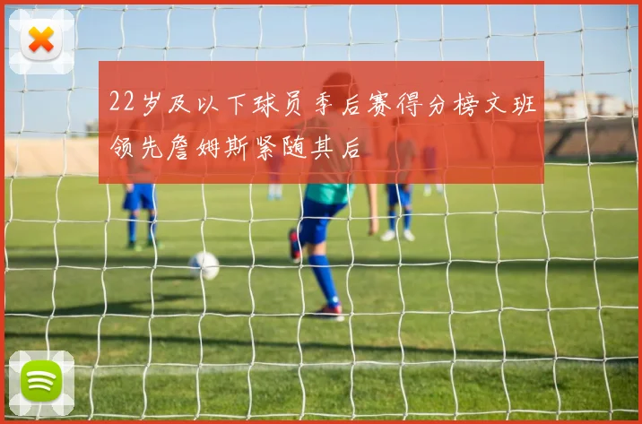 22岁及以下球员季后赛得分榜文班领先詹姆斯紧随其后