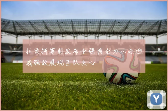 拉莫斯赛前发布会强调全力以赴迎战强敌展现团队决心