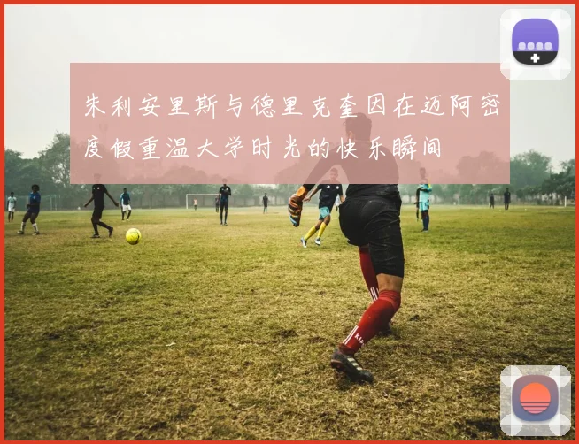朱利安里斯与德里克奎因在迈阿密度假重温大学时光的快乐瞬间