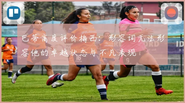 巴蒂高度评价梅西：形容词无法形容他的卓越状态与不凡表现
