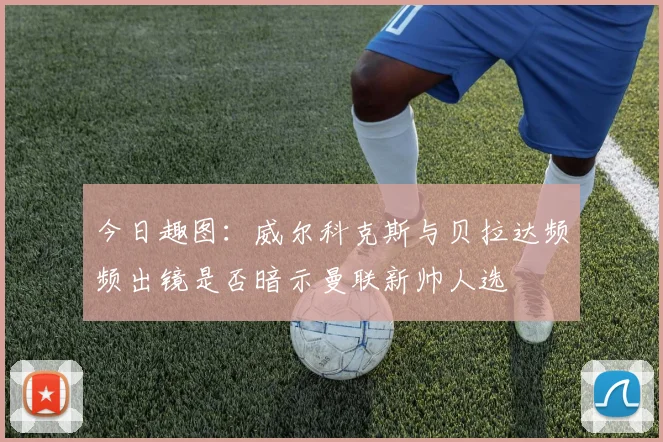 今日趣图：威尔科克斯与贝拉达频频出镜是否暗示曼联新帅人选