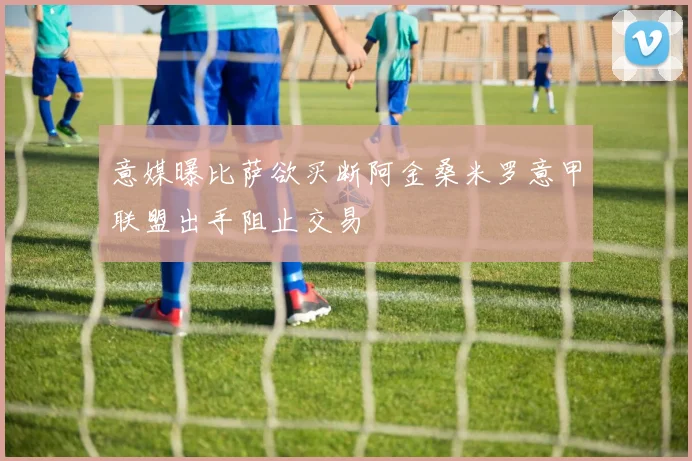 意媒曝比萨欲买断阿金桑米罗意甲联盟出手阻止交易
