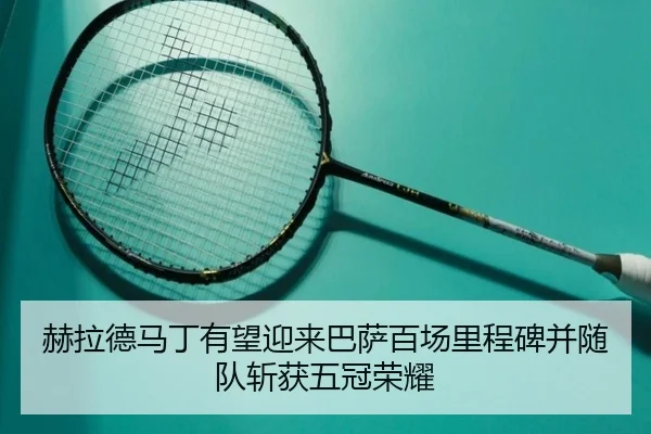 赫拉德马丁有望迎来巴萨百场里程碑并随队斩获五冠荣耀